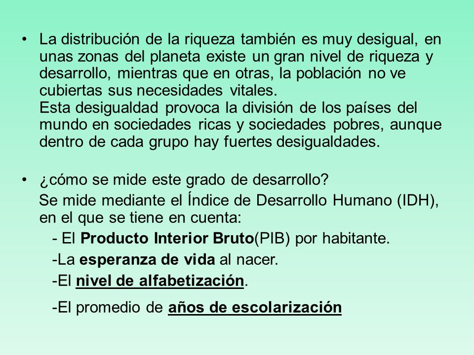 La distribución de la riqueza también es muy desigual, en unas zonas del planeta existe un gran nivel de riqueza y desarrollo, mientras que en otras, la población no ve cubiertas sus necesidades vitales. Esta desigualdad provoca la división de los países del mundo en sociedades ricas y sociedades pobres, aunque dentro de cada grupo hay fuertes desigualdades.