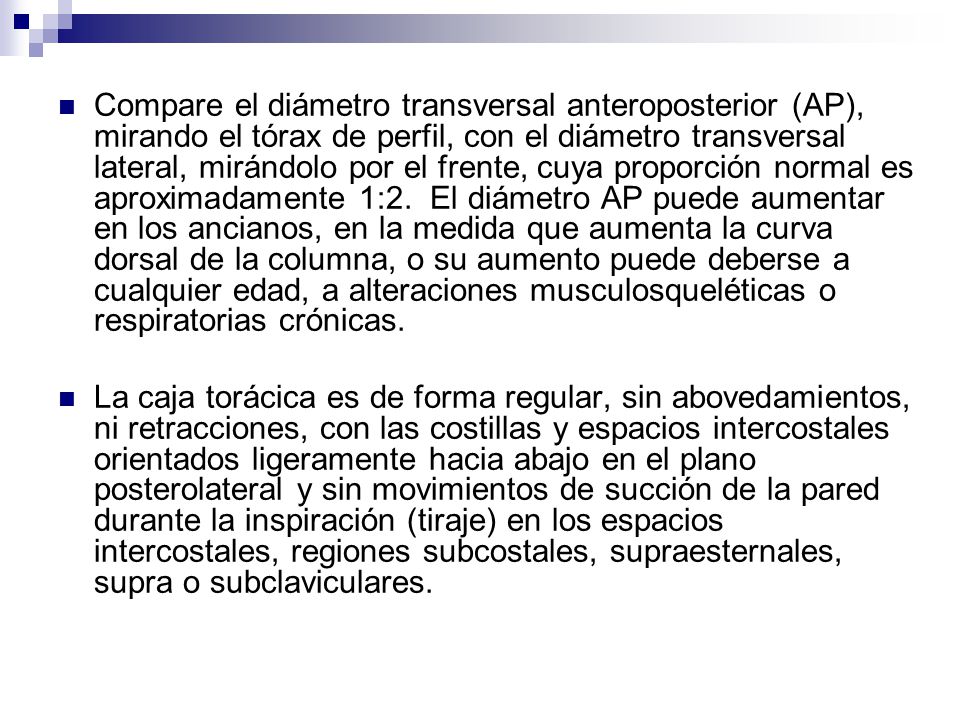 Compare el diámetro transversal anteroposterior (AP), mirando el tórax de perfil, con el diámetro transversal lateral, mirándolo por el frente, cuya proporción normal es aproximadamente 1:2. El diámetro AP puede aumentar en los ancianos, en la medida que aumenta la curva dorsal de la columna, o su aumento puede deberse a cualquier edad, a alteraciones musculosqueléticas o respiratorias crónicas.