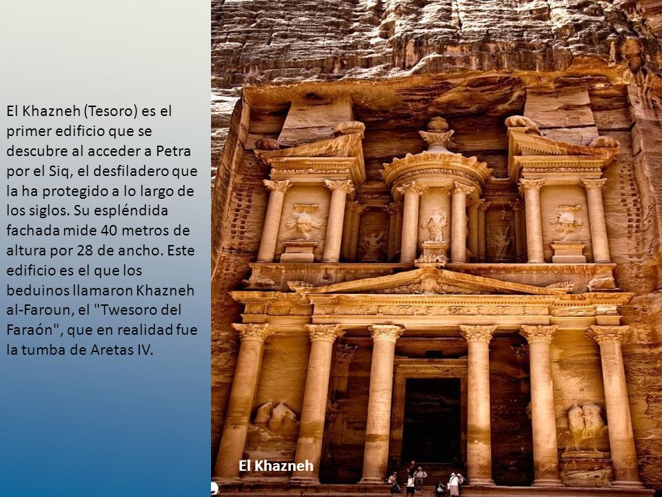 El Khazneh (Tesoro) es el primer edificio que se descubre al acceder a Petra por el Siq, el desfiladero que la ha protegido a lo largo de los siglos. Su espléndida fachada mide 40 metros de altura por 28 de ancho. Este edificio es el que los beduinos llamaron Khazneh al-Faroun, el Twesoro del Faraón , que en realidad fue la tumba de Aretas IV.