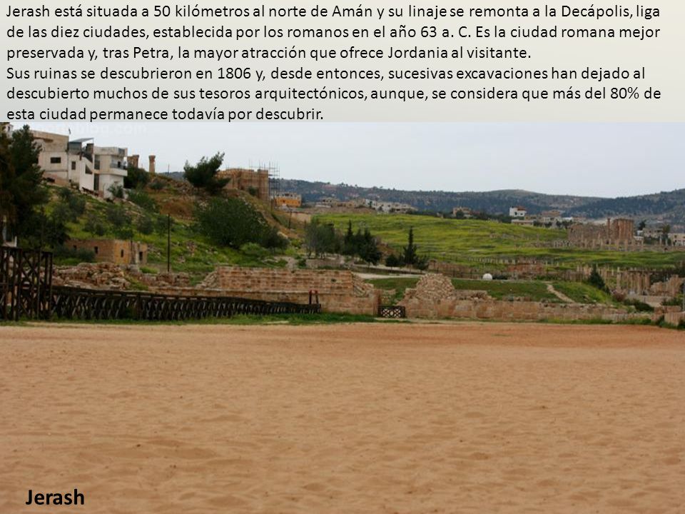 Jerash está situada a 50 kilómetros al norte de Amán y su linaje se remonta a la Decápolis, liga de las diez ciudades, establecida por los romanos en el año 63 a. C. Es la ciudad romana mejor preservada y, tras Petra, la mayor atracción que ofrece Jordania al visitante. Sus ruinas se descubrieron en 1806 y, desde entonces, sucesivas excavaciones han dejado al descubierto muchos de sus tesoros arquitectónicos, aunque, se considera que más del 80% de esta ciudad permanece todavía por descubrir.