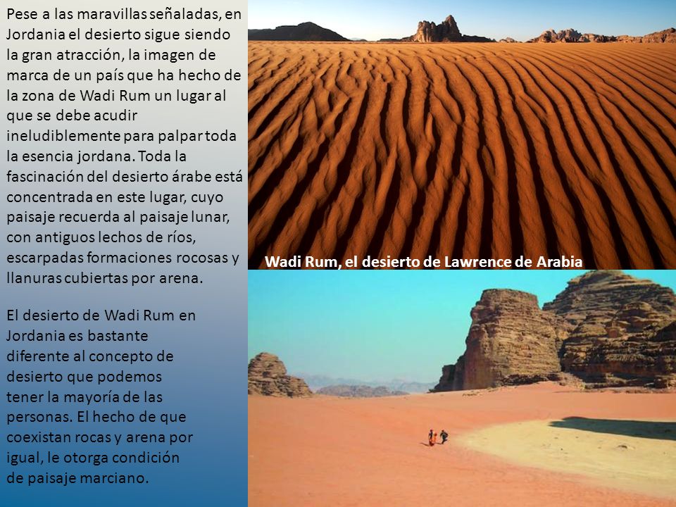 Pese a las maravillas señaladas, en Jordania el desierto sigue siendo la gran atracción, la imagen de marca de un país que ha hecho de la zona de Wadi Rum un lugar al que se debe acudir ineludiblemente para palpar toda la esencia jordana. Toda la fascinación del desierto árabe está concentrada en este lugar, cuyo paisaje recuerda al paisaje lunar, con antiguos lechos de ríos, escarpadas formaciones rocosas y llanuras cubiertas por arena.