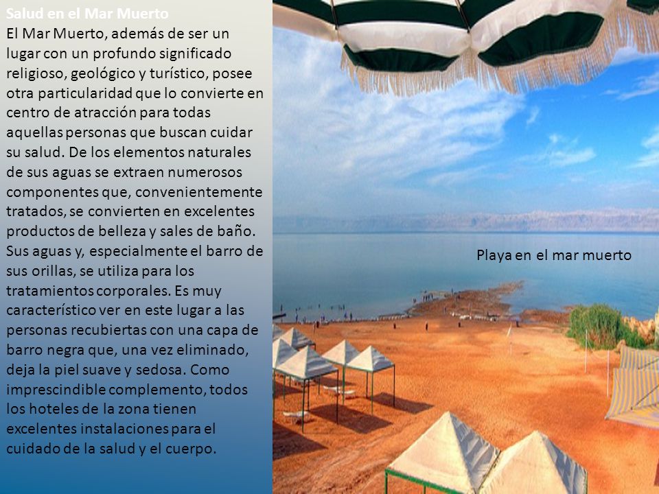 Salud en el Mar Muerto El Mar Muerto, además de ser un lugar con un profundo significado religioso, geológico y turístico, posee otra particularidad que lo convierte en centro de atracción para todas aquellas personas que buscan cuidar su salud. De los elementos naturales de sus aguas se extraen numerosos componentes que, convenientemente tratados, se convierten en excelentes productos de belleza y sales de baño. Sus aguas y, especialmente el barro de sus orillas, se utiliza para los tratamientos corporales. Es muy característico ver en este lugar a las personas recubiertas con una capa de barro negra que, una vez eliminado, deja la piel suave y sedosa. Como imprescindible complemento, todos los hoteles de la zona tienen excelentes instalaciones para el cuidado de la salud y el cuerpo.