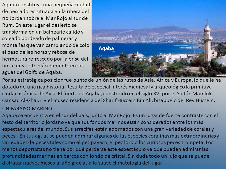 Aqaba constituye una pequeña ciudad de pescadores situada en la ribera del río Jordán sobre el Mar Rojo al sur de Rum. En este lugar el desierto se transforma en un balneario cálido y soleado bordeado de palmeras y montañas que van cambiando de color al paso de las horas y rebosa de hermosura refrescado por la brisa del norte envuelto plácidamente en las aguas del Golfo de Aqaba.