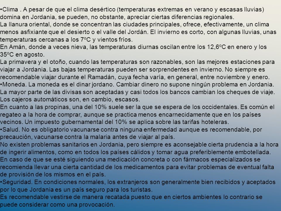 Clima . A pesar de que el clima desértico (temperaturas extremas en verano y escasas lluvias) domina en Jordania, se pueden, no obstante, apreciar ciertas diferencias regionales. La llanura oriental, donde se concentran las ciudades principales, ofrece, efectivamente, un clima menos asfixiante que el desierto o el valle del Jordán. El invierno es corto, con algunas lluvias, unas temperaturas cercanas a los 7ºC y vientos fríos. En Amán, donde a veces nieva, las temperaturas diurnas oscilan entre los 12,6ºC en enero y los 35ºC en agosto. La primavera y el otoño, cuando las temperaturas son razonables, son las mejores estaciones para viajar a Jordania. Las bajas temperaturas pueden ser sorprendentes en invierno. No siempre es recomendable viajar durante el Ramadán, cuya fecha varía, en general, entre noviembre y enero.