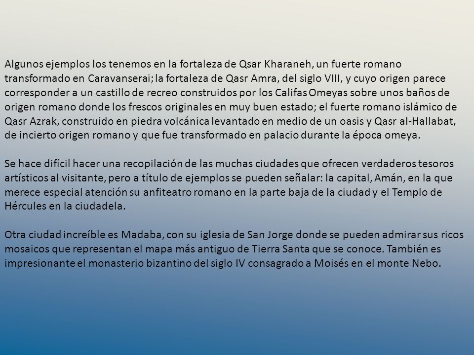 Algunos ejemplos los tenemos en la fortaleza de Qsar Kharaneh, un fuerte romano transformado en Caravanserai; la fortaleza de Qasr Amra, del siglo VIII, y cuyo origen parece corresponder a un castillo de recreo construidos por los Califas Omeyas sobre unos baños de origen romano donde los frescos originales en muy buen estado; el fuerte romano islámico de Qasr Azrak, construido en piedra volcánica levantado en medio de un oasis y Qasr al-Hallabat, de incierto origen romano y que fue transformado en palacio durante la época omeya.