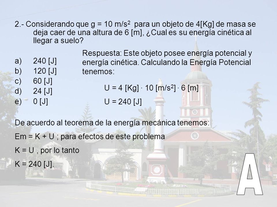 2.- Considerando que g = 10 m/s2 para un objeto de 4[Kg] de masa se deja caer de una altura de 6 [m], ¿Cual es su energía cinética al llegar a suelo