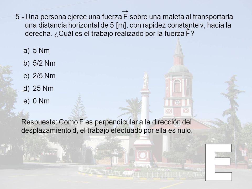 5.- Una persona ejerce una fuerza F sobre una maleta al transportarla una distancia horizontal de 5 [m], con rapidez constante v, hacia la derecha. ¿Cuál es el trabajo realizado por la fuerza F