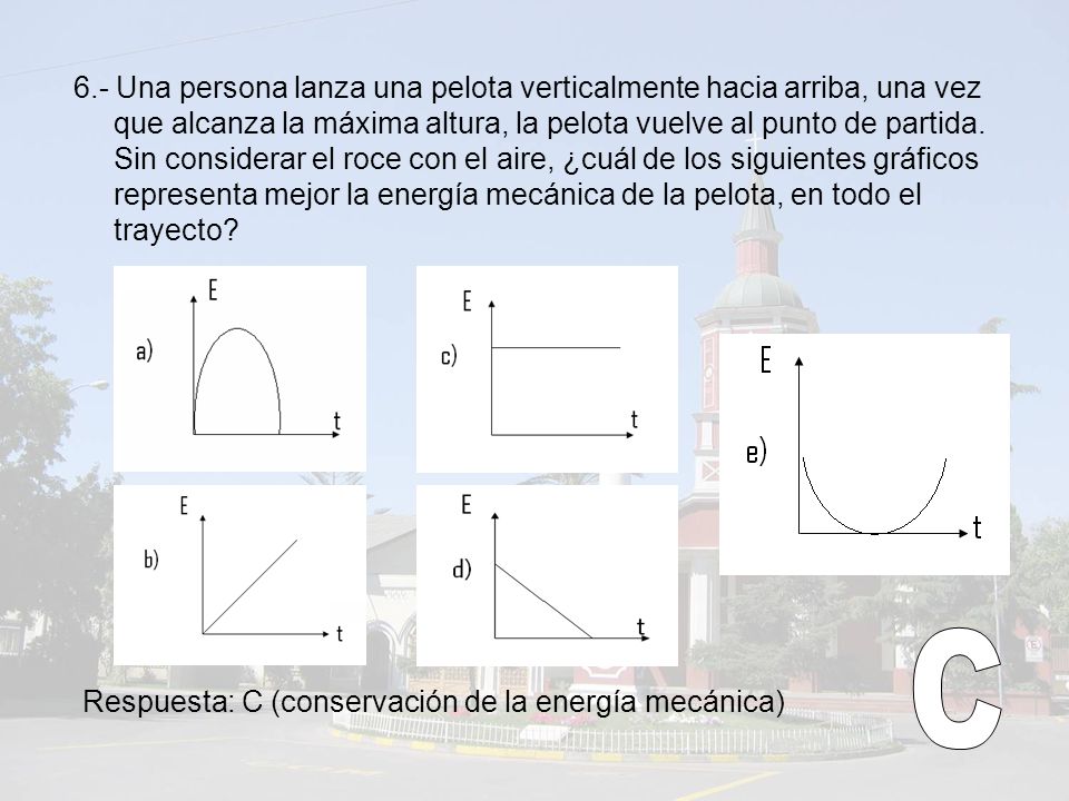 6.- Una persona lanza una pelota verticalmente hacia arriba, una vez que alcanza la máxima altura, la pelota vuelve al punto de partida. Sin considerar el roce con el aire, ¿cuál de los siguientes gráficos representa mejor la energía mecánica de la pelota, en todo el trayecto