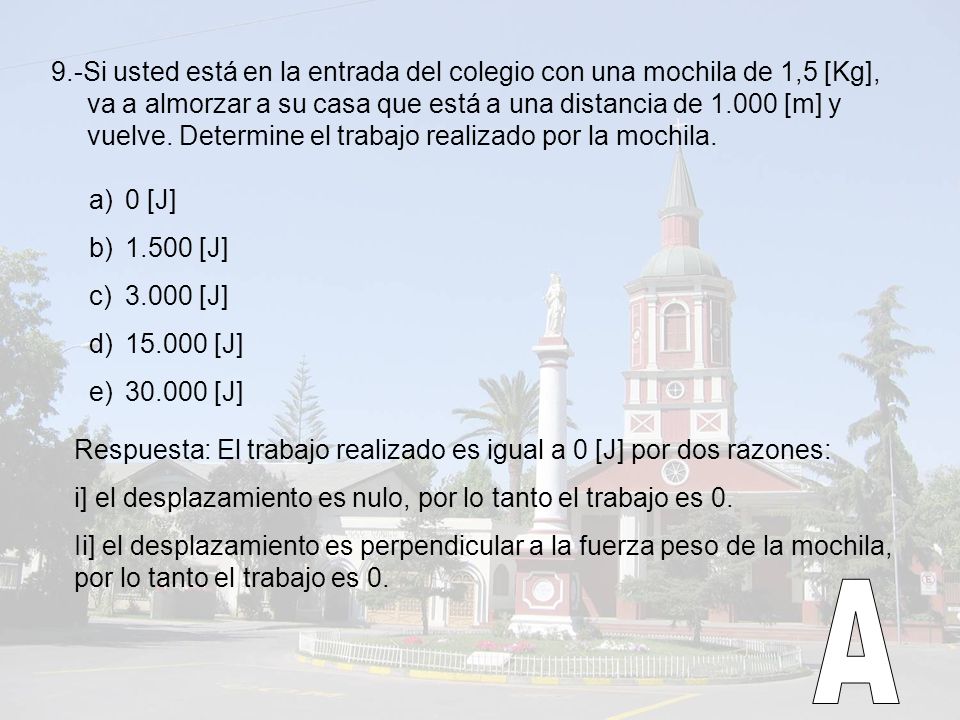9.-Si usted está en la entrada del colegio con una mochila de 1,5 [Kg], va a almorzar a su casa que está a una distancia de [m] y vuelve. Determine el trabajo realizado por la mochila.