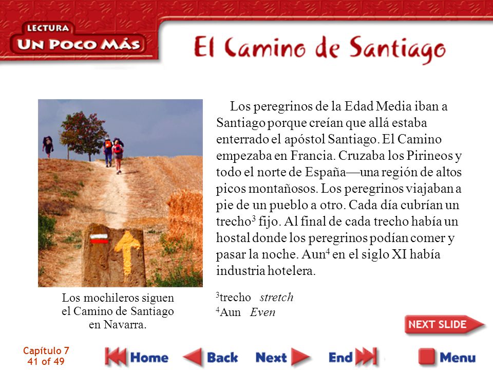Los peregrinos de la Edad Media iban a Santiago porque creían que allá estaba enterrado el apóstol Santiago. El Camino empezaba en Francia. Cruzaba los Pirineos y todo el norte de España—una región de altos picos montañosos. Los peregrinos viajaban a pie de un pueblo a otro. Cada día cubrían un trecho3 fijo. Al final de cada trecho había un hostal donde los peregrinos podían comer y pasar la noche. Aun4 en el siglo XI había industria hotelera.