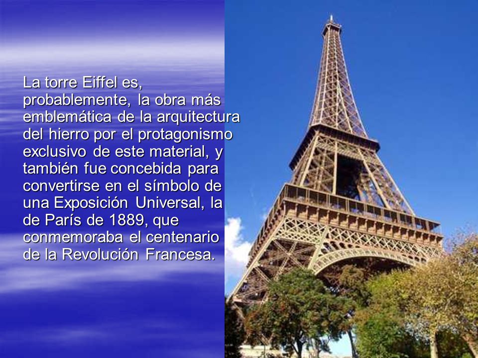 La torre Eiffel es, probablemente, la obra más emblemática de la arquitectura del hierro por el protagonismo exclusivo de este material, y también fue concebida para convertirse en el símbolo de una Exposición Universal, la de París de 1889, que conmemoraba el centenario de la Revolución Francesa.