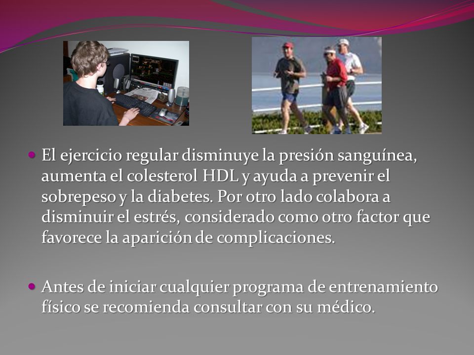 El ejercicio regular disminuye la presión sanguínea, aumenta el colesterol HDL y ayuda a prevenir el sobrepeso y la diabetes. Por otro lado colabora a disminuir el estrés, considerado como otro factor que favorece la aparición de complicaciones.