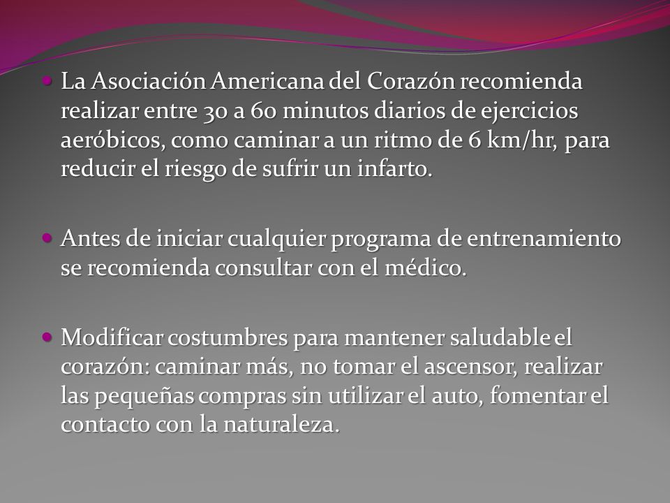 La Asociación Americana del Corazón recomienda realizar entre 30 a 60 minutos diarios de ejercicios aeróbicos, como caminar a un ritmo de 6 km/hr, para reducir el riesgo de sufrir un infarto.
