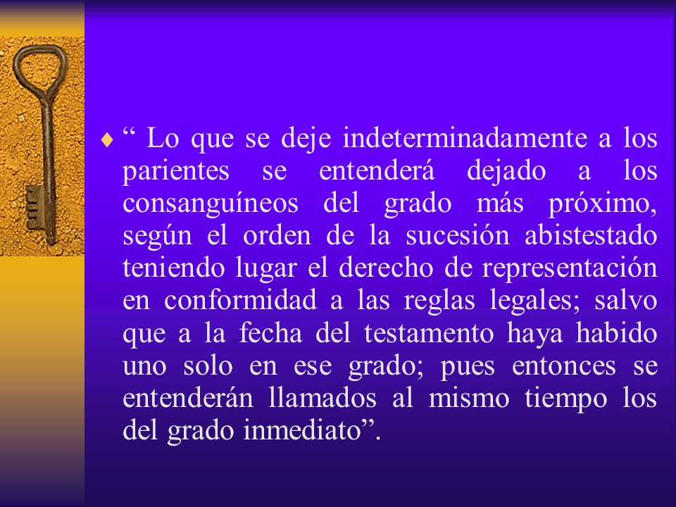 Lo que se deje indeterminadamente a los parientes se entenderá dejado a los consanguíneos del grado más próximo, según el orden de la sucesión abistestado teniendo lugar el derecho de representación en conformidad a las reglas legales; salvo que a la fecha del testamento haya habido uno solo en ese grado; pues entonces se entenderán llamados al mismo tiempo los del grado inmediato .