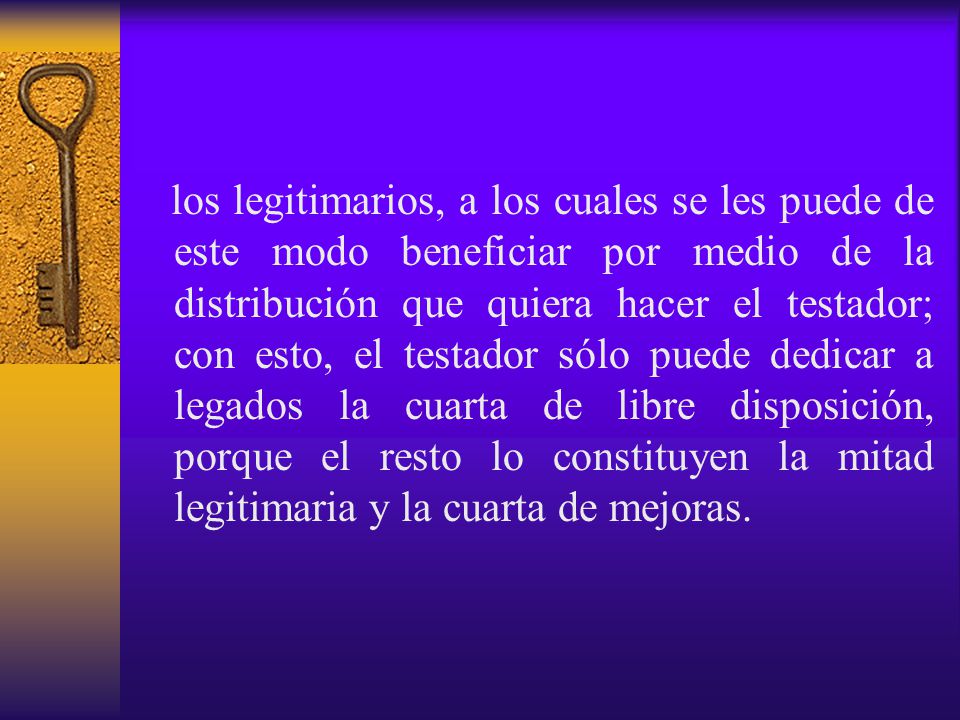 los legitimarios, a los cuales se les puede de este modo beneficiar por medio de la distribución que quiera hacer el testador; con esto, el testador sólo puede dedicar a legados la cuarta de libre disposición, porque el resto lo constituyen la mitad legitimaria y la cuarta de mejoras.