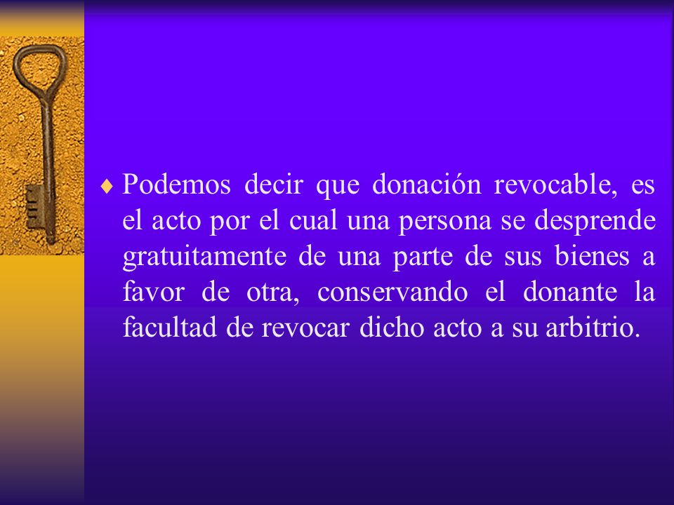 Podemos decir que donación revocable, es el acto por el cual una persona se desprende gratuitamente de una parte de sus bienes a favor de otra, conservando el donante la facultad de revocar dicho acto a su arbitrio.