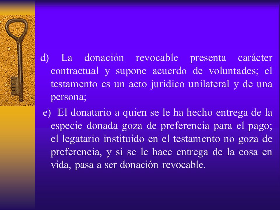d) La donación revocable presenta carácter contractual y supone acuerdo de voluntades; el testamento es un acto jurídico unilateral y de una persona;