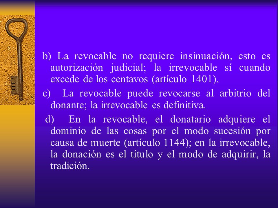b) La revocable no requiere insinuación, esto es autorización judicial; la irrevocable sí cuando excede de los centavos (artículo 1401).