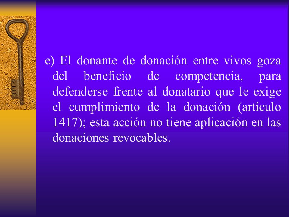 e) El donante de donación entre vivos goza del beneficio de competencia, para defenderse frente al donatario que le exige el cumplimiento de la donación (artículo 1417); esta acción no tiene aplicación en las donaciones revocables.