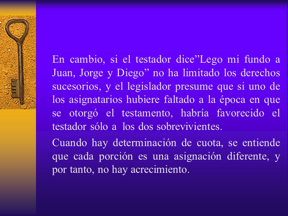 En cambio, si el testador dice Lego mi fundo a Juan, Jorge y Diego no ha limitado los derechos sucesorios, y el legislador presume que si uno de los asignatarios hubiere faltado a la época en que se otorgó el testamento, habría favorecido el testador sólo a los dos sobrevivientes.