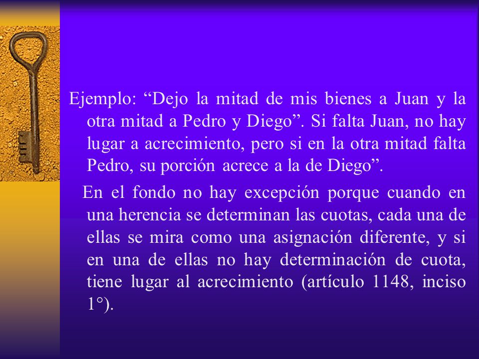 Ejemplo: Dejo la mitad de mis bienes a Juan y la otra mitad a Pedro y Diego . Si falta Juan, no hay lugar a acrecimiento, pero si en la otra mitad falta Pedro, su porción acrece a la de Diego .