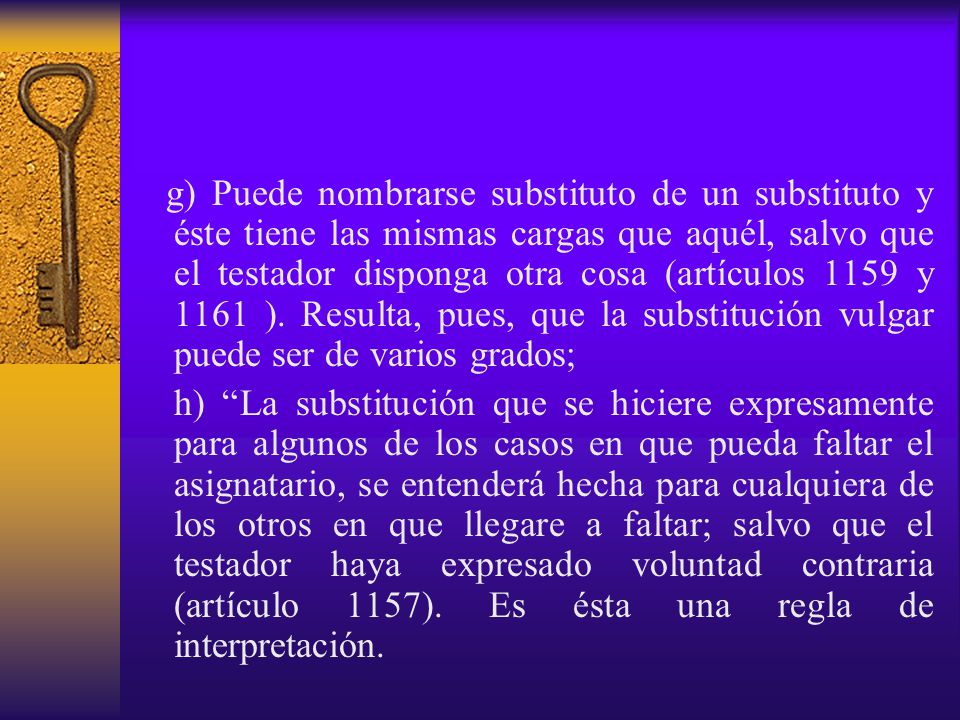 g) Puede nombrarse substituto de un substituto y éste tiene las mismas cargas que aquél, salvo que el testador disponga otra cosa (artículos 1159 y 1161 ). Resulta, pues, que la substitución vulgar puede ser de varios grados;
