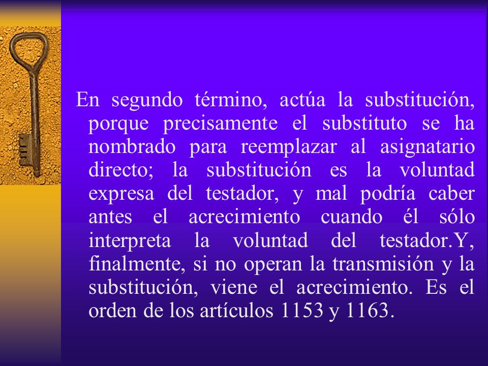 En segundo término, actúa la substitución, porque precisamente el substituto se ha nombrado para reemplazar al asignatario directo; la substitución es la voluntad expresa del testador, y mal podría caber antes el acrecimiento cuando él sólo interpreta la voluntad del testador.Y, finalmente, si no operan la transmisión y la substitución, viene el acrecimiento.
