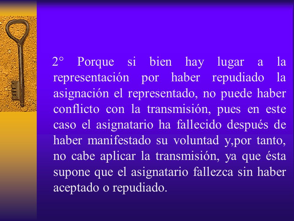 2° Porque si bien hay lugar a la representación por haber repudiado la asignación el representado, no puede haber conflicto con la transmisión, pues en este caso el asignatario ha fallecido después de haber manifestado su voluntad y,por tanto, no cabe aplicar la transmisión, ya que ésta supone que el asignatario fallezca sin haber aceptado o repudiado.