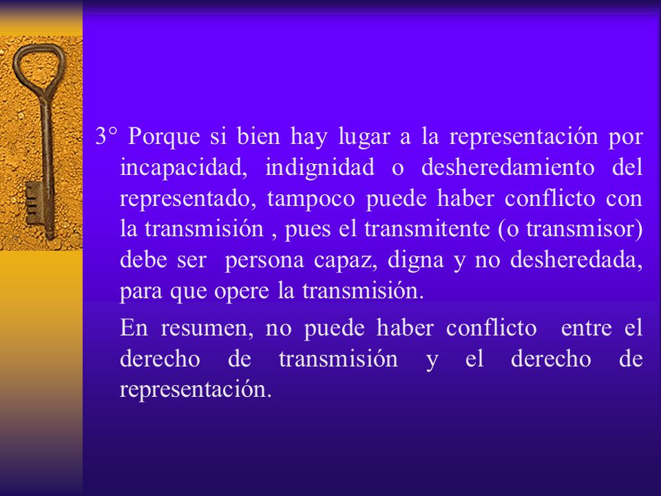 3° Porque si bien hay lugar a la representación por incapacidad, indignidad o desheredamiento del representado, tampoco puede haber conflicto con la transmisión , pues el transmitente (o transmisor) debe ser persona capaz, digna y no desheredada, para que opere la transmisión.