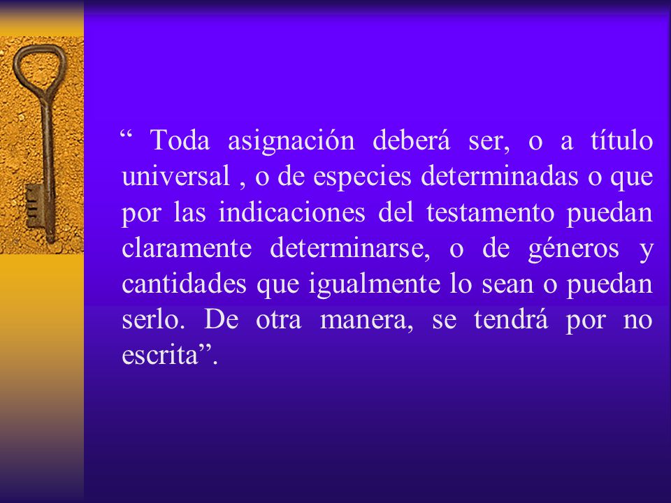 Toda asignación deberá ser, o a título universal , o de especies determinadas o que por las indicaciones del testamento puedan claramente determinarse, o de géneros y cantidades que igualmente lo sean o puedan serlo.