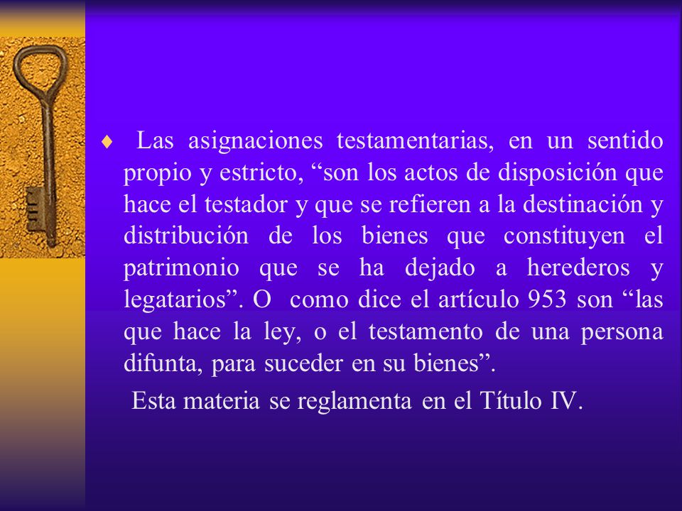 Las asignaciones testamentarias, en un sentido propio y estricto, son los actos de disposición que hace el testador y que se refieren a la destinación y distribución de los bienes que constituyen el patrimonio que se ha dejado a herederos y legatarios . O como dice el artículo 953 son las que hace la ley, o el testamento de una persona difunta, para suceder en su bienes .