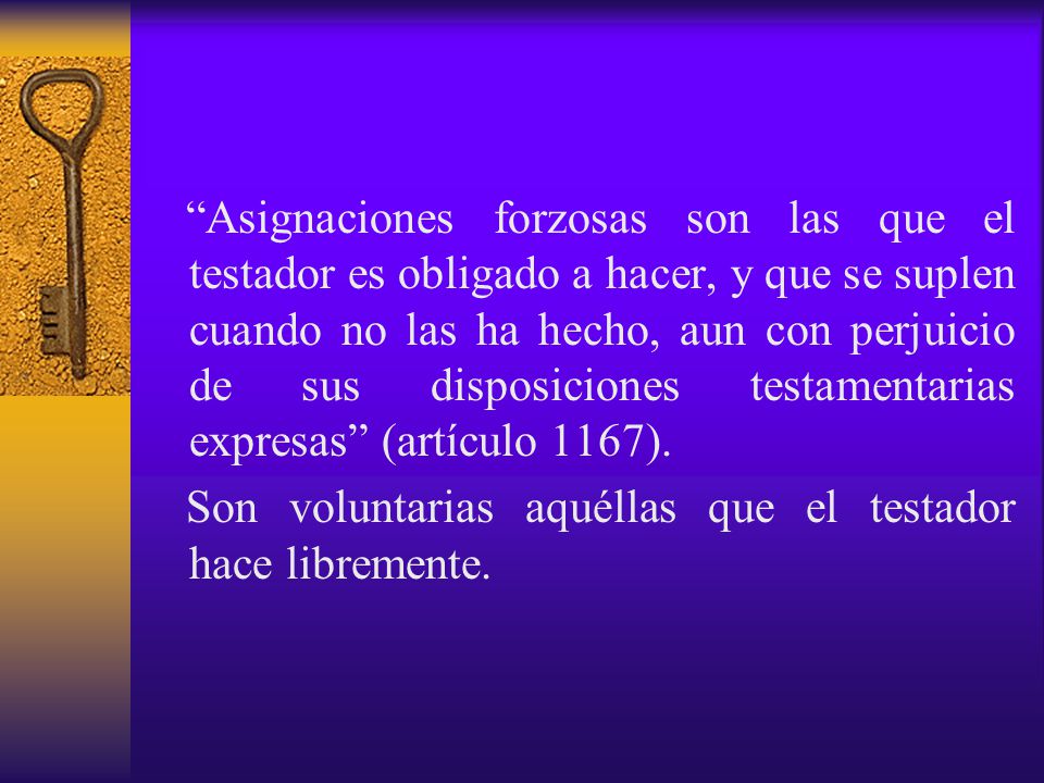 Asignaciones forzosas son las que el testador es obligado a hacer, y que se suplen cuando no las ha hecho, aun con perjuicio de sus disposiciones testamentarias expresas (artículo 1167).