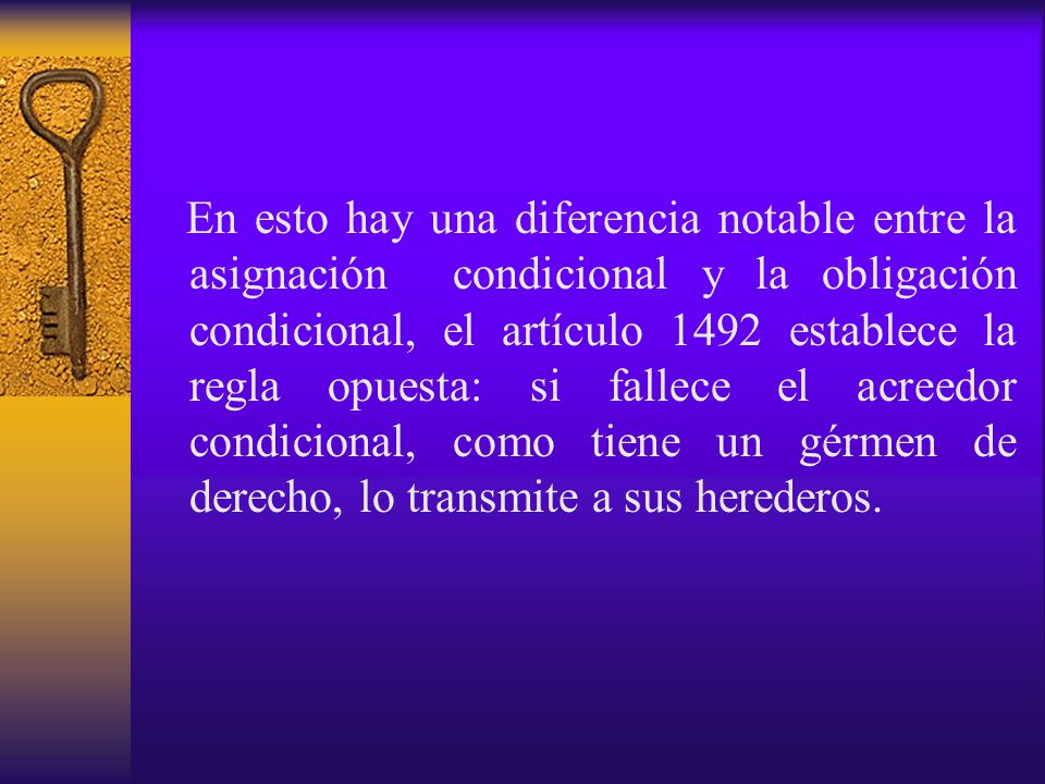 En esto hay una diferencia notable entre la asignación condicional y la obligación condicional, el artículo 1492 establece la regla opuesta: si fallece el acreedor condicional, como tiene un gérmen de derecho, lo transmite a sus herederos.