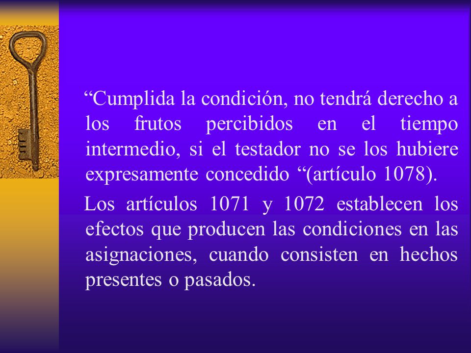 Cumplida la condición, no tendrá derecho a los frutos percibidos en el tiempo intermedio, si el testador no se los hubiere expresamente concedido (artículo 1078).