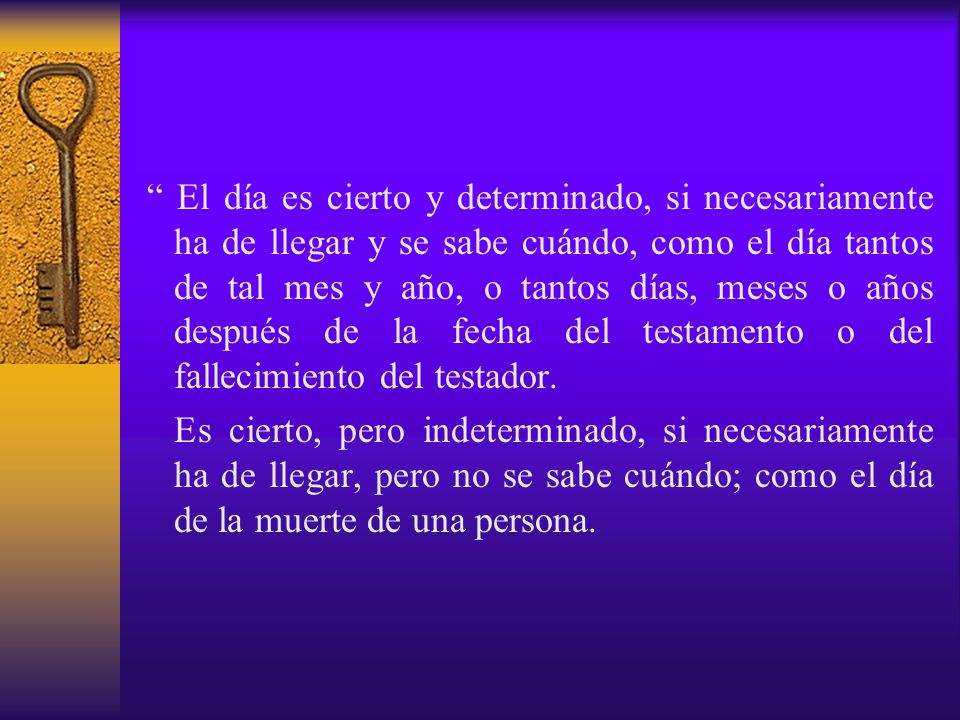 El día es cierto y determinado, si necesariamente ha de llegar y se sabe cuándo, como el día tantos de tal mes y año, o tantos días, meses o años después de la fecha del testamento o del fallecimiento del testador.