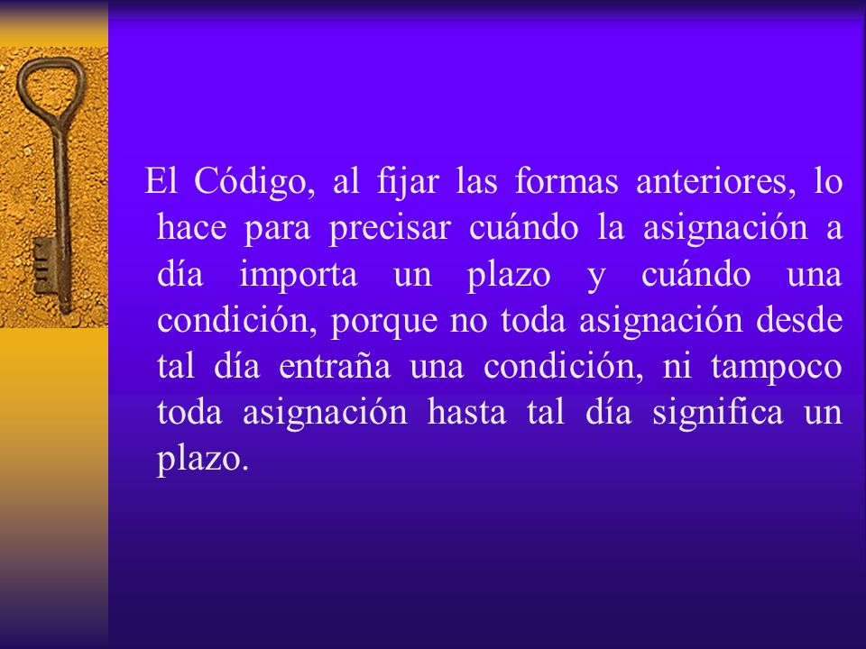 El Código, al fijar las formas anteriores, lo hace para precisar cuándo la asignación a día importa un plazo y cuándo una condición, porque no toda asignación desde tal día entraña una condición, ni tampoco toda asignación hasta tal día significa un plazo.