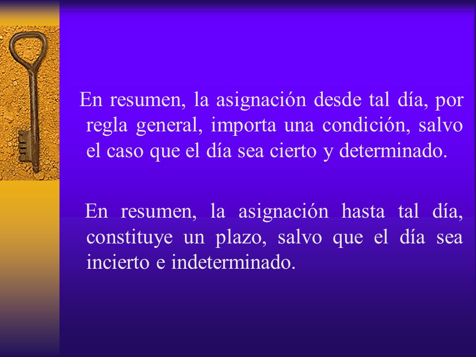 En resumen, la asignación desde tal día, por regla general, importa una condición, salvo el caso que el día sea cierto y determinado.