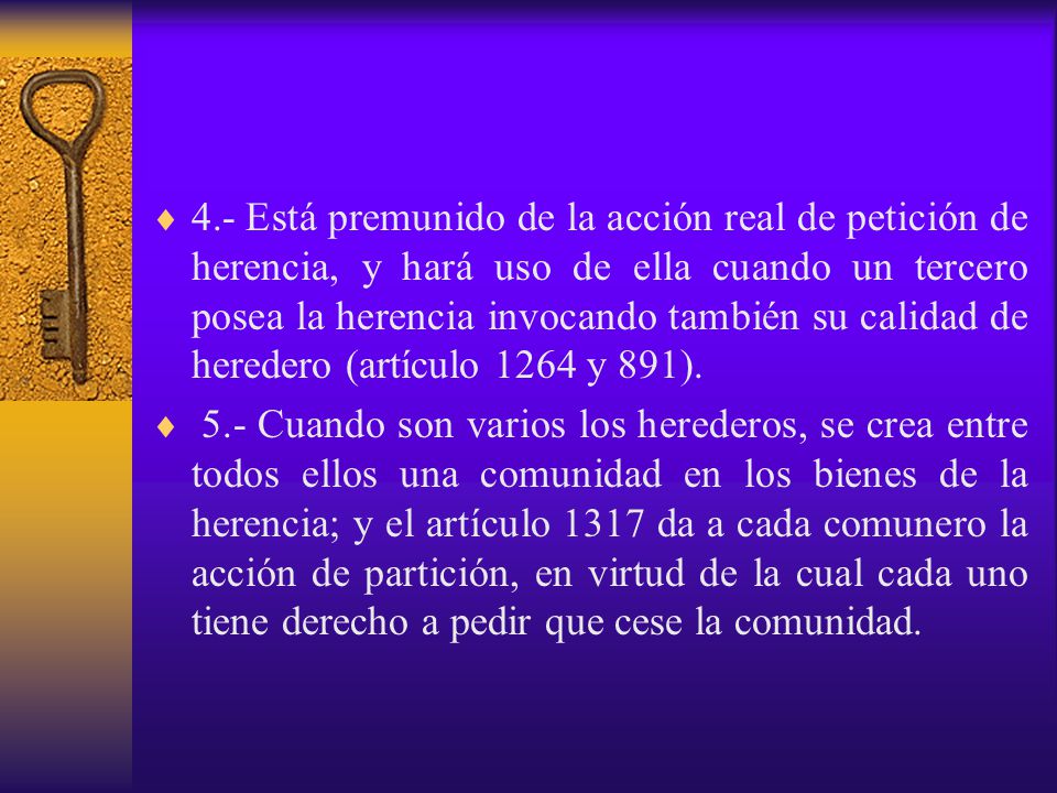 4.- Está premunido de la acción real de petición de herencia, y hará uso de ella cuando un tercero posea la herencia invocando también su calidad de heredero (artículo 1264 y 891).
