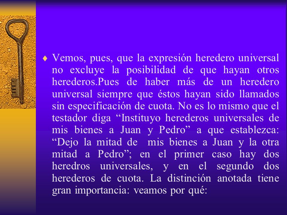 Vemos, pues, que la expresión heredero universal no excluye la posibilidad de que hayan otros herederos.Pues de haber más de un heredero universal siempre que éstos hayan sido llamados sin especificación de cuota.