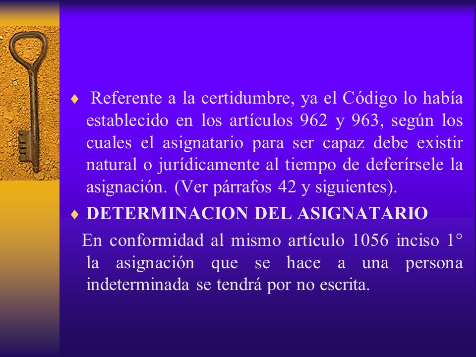Referente a la certidumbre, ya el Código lo había establecido en los artículos 962 y 963, según los cuales el asignatario para ser capaz debe existir natural o jurídicamente al tiempo de deferírsele la asignación. (Ver párrafos 42 y siguientes).