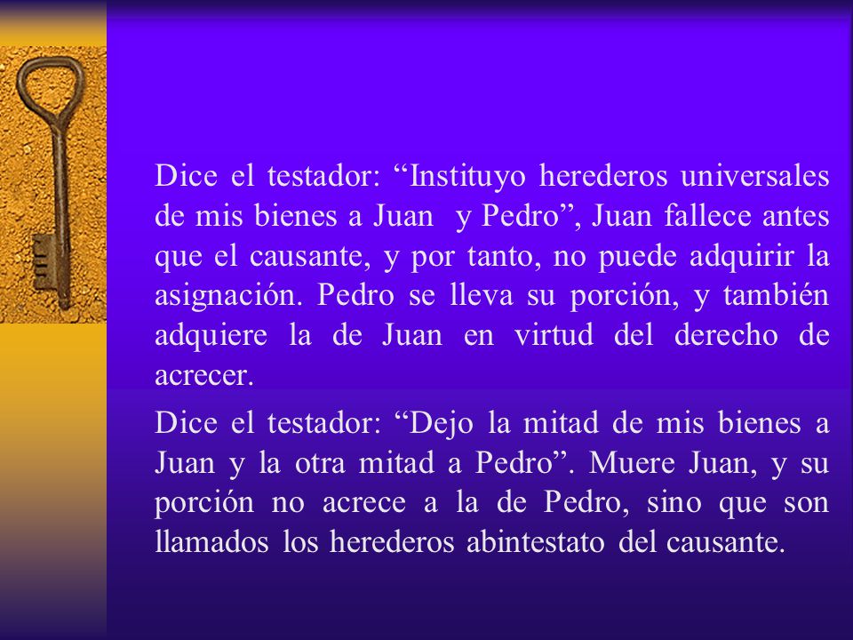 Dice el testador: Instituyo herederos universales de mis bienes a Juan y Pedro , Juan fallece antes que el causante, y por tanto, no puede adquirir la asignación. Pedro se lleva su porción, y también adquiere la de Juan en virtud del derecho de acrecer.