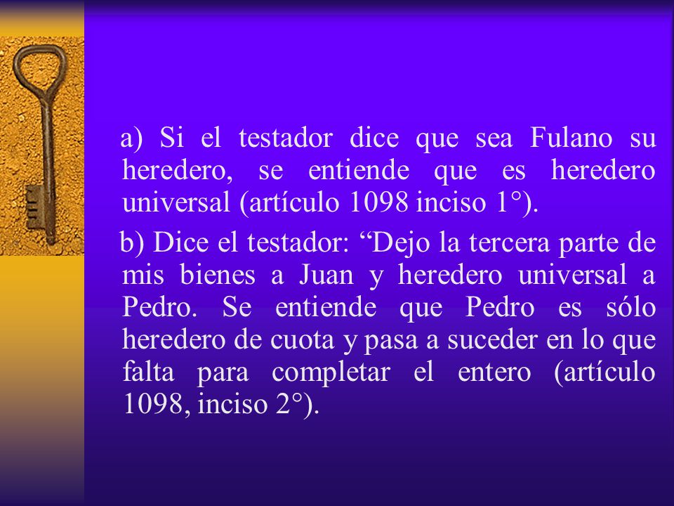 a) Si el testador dice que sea Fulano su heredero, se entiende que es heredero universal (artículo 1098 inciso 1°).