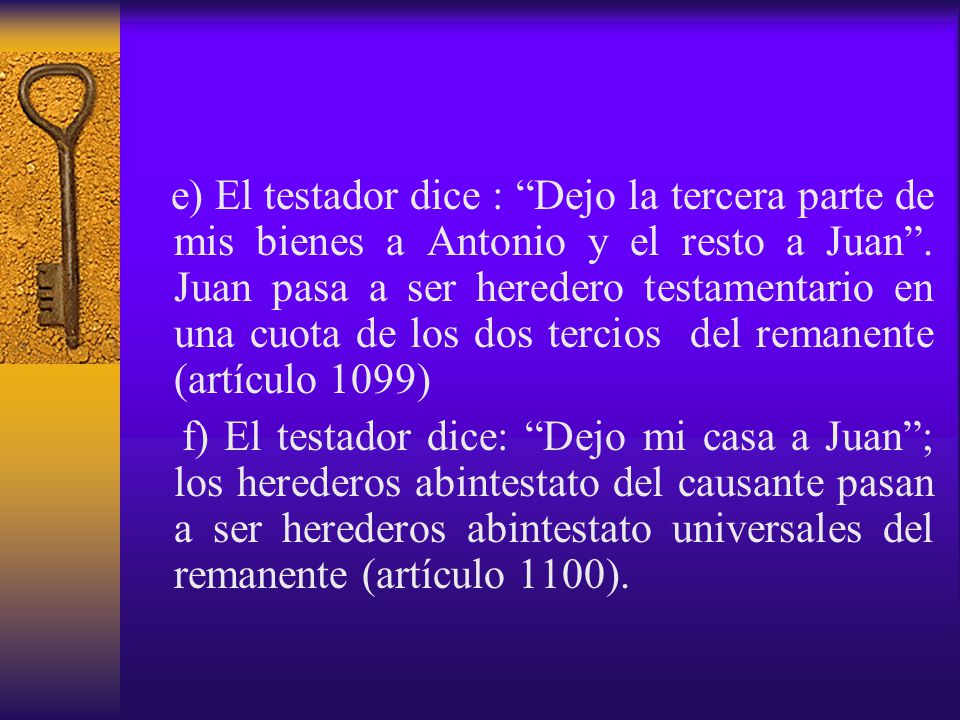 e) El testador dice : Dejo la tercera parte de mis bienes a Antonio y el resto a Juan . Juan pasa a ser heredero testamentario en una cuota de los dos tercios del remanente (artículo 1099)