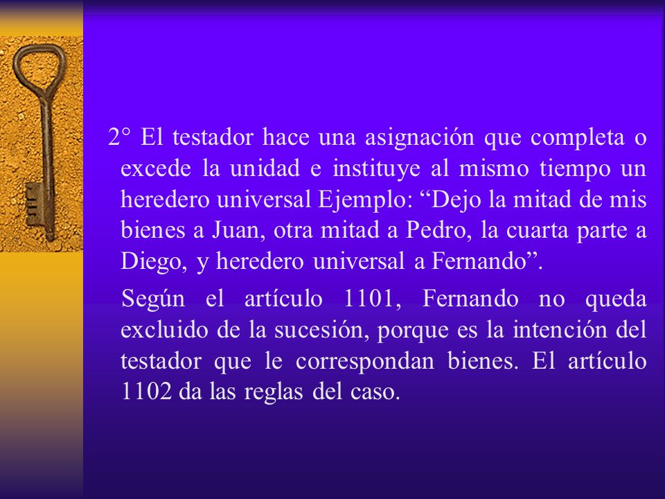 2° El testador hace una asignación que completa o excede la unidad e instituye al mismo tiempo un heredero universal Ejemplo: Dejo la mitad de mis bienes a Juan, otra mitad a Pedro, la cuarta parte a Diego, y heredero universal a Fernando .