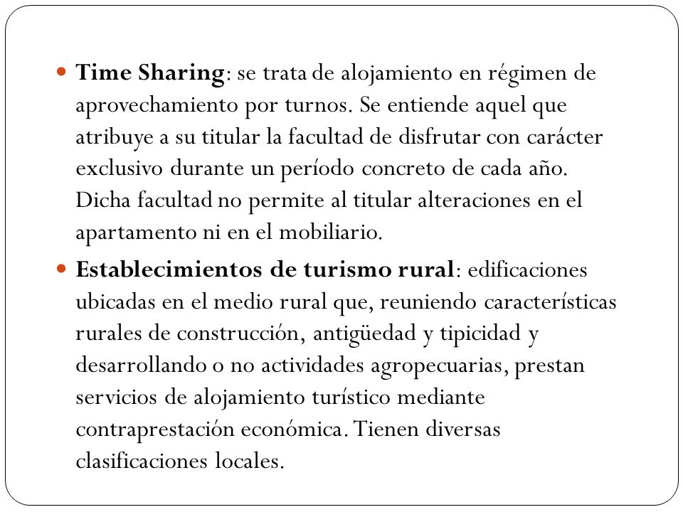 Time Sharing: se trata de alojamiento en régimen de aprovechamiento por turnos. Se entiende aquel que atribuye a su titular la facultad de disfrutar con carácter exclusivo durante un período concreto de cada año. Dicha facultad no permite al titular alteraciones en el apartamento ni en el mobiliario.