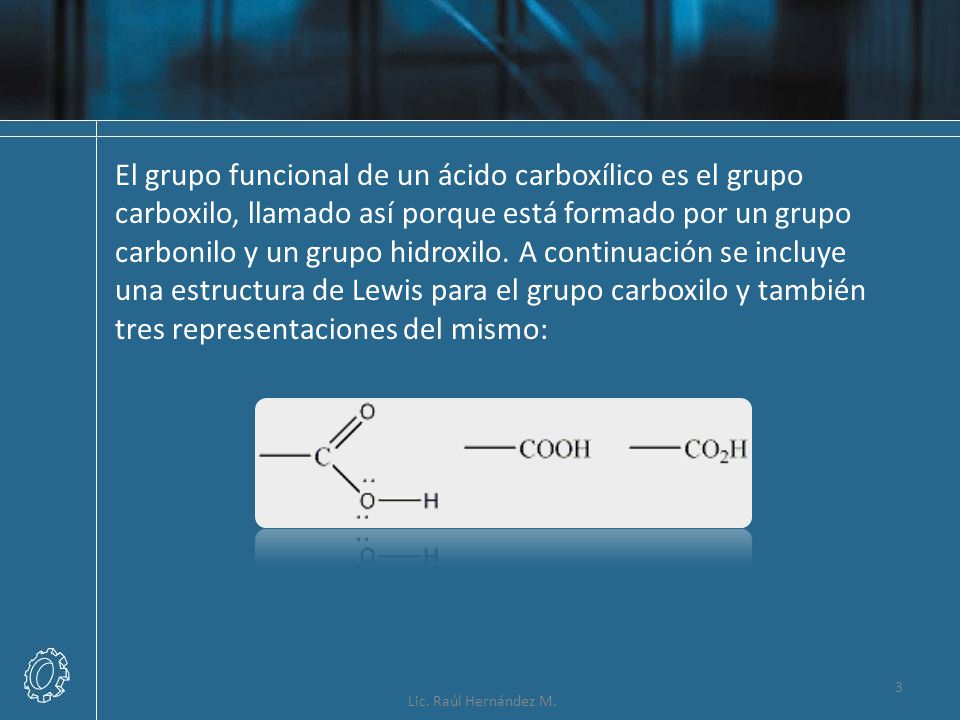 El grupo funcional de un ácido carboxílico es el grupo carboxilo, llamado así porque está formado por un grupo carbonilo y un grupo hidroxilo. A continuación se incluye una estructura de Lewis para el grupo carboxilo y también tres representaciones del mismo: