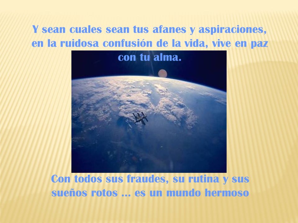 Y sean cuales sean tus afanes y aspiraciones, en la ruidosa confusión de la vida, vive en paz con tu alma.