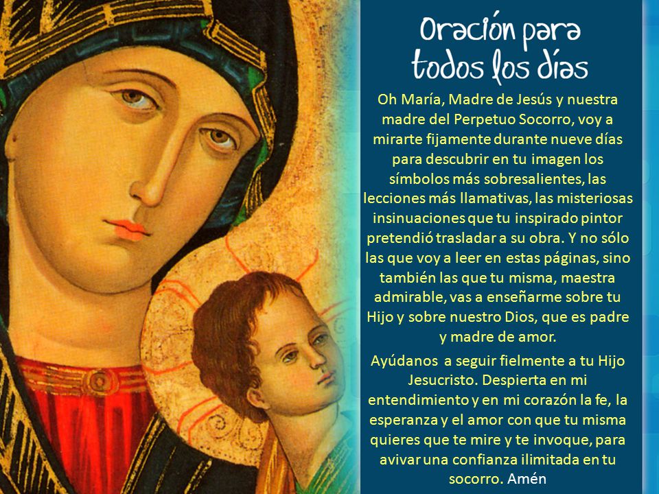Oh María, Madre de Jesús y nuestra madre del Perpetuo Socorro, voy a mirarte fijamente durante nueve días para descubrir en tu imagen los símbolos más sobresalientes, las lecciones más llamativas, las misteriosas insinuaciones que tu inspirado pintor pretendió trasladar a su obra.