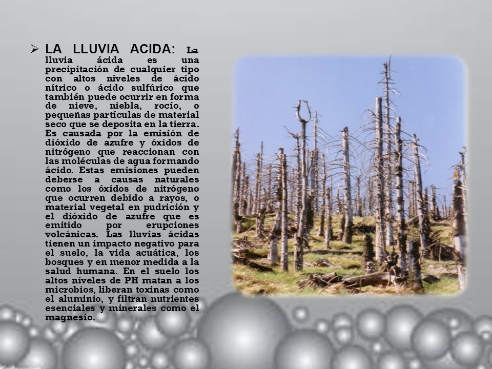 LA LLUVIA ACIDA: La lluvia ácida es una precipitación de cualquier tipo con altos niveles de ácido nítrico o ácido sulfúrico que también puede ocurrir en forma de nieve, niebla, rocío, o pequeñas partículas de material seco que se deposita en la tierra.