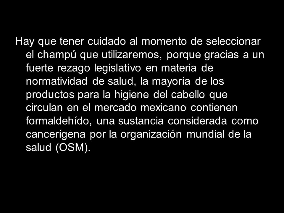 Hay que tener cuidado al momento de seleccionar el champú que utilizaremos, porque gracias a un fuerte rezago legislativo en materia de normatividad de salud, la mayoría de los productos para la higiene del cabello que circulan en el mercado mexicano contienen formaldehído, una sustancia considerada como cancerígena por la organización mundial de la salud (OSM).